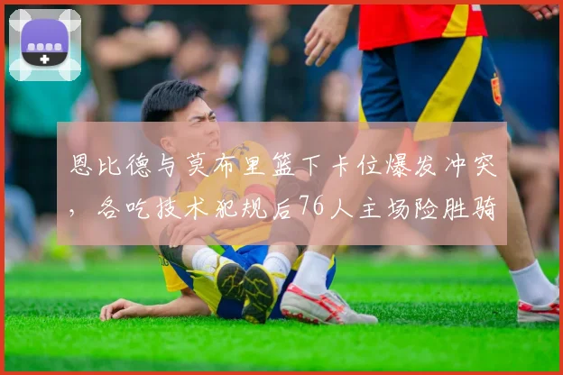 恩比德与莫布里篮下卡位爆发冲突，各吃技术犯规后76人主场险胜骑士