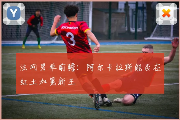 法网男单前瞻:阿尔卡拉斯能否在红土加冕新王