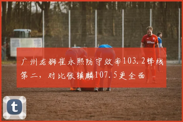 广州龙狮崔永熙防守效率103.2锋线第二，对比张镇麟107.5更全面