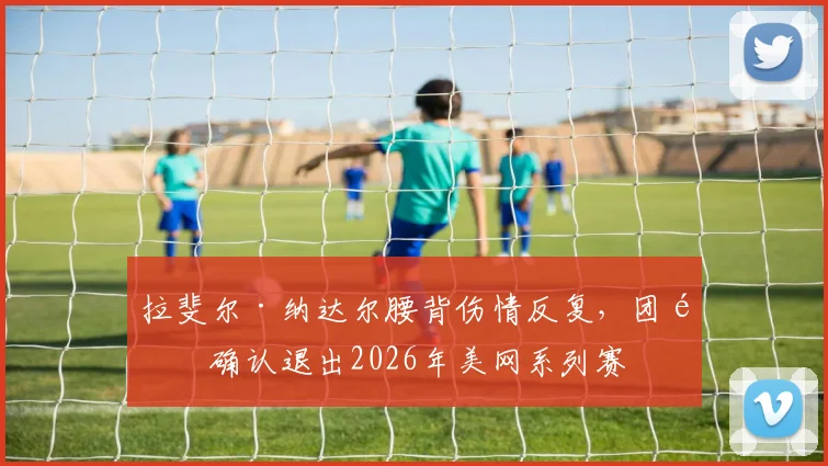 拉斐尔·纳达尔腰背伤情反复，团队确认退出2026年美网系列赛