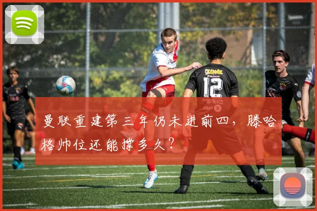 曼联重建第三年仍未进前四，滕哈格帅位还能撑多久？
