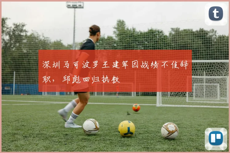 深圳马可波罗王建军因战绩不佳辞职，邱彪回归执教
