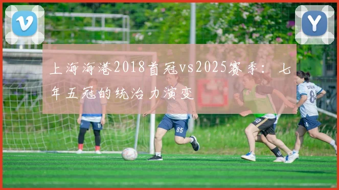 上海海港2018首冠vs2025赛季：七年五冠的统治力演变