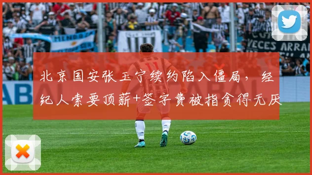 北京国安张玉宁续约陷入僵局，经纪人索要顶薪+签字费被指贪得无厌